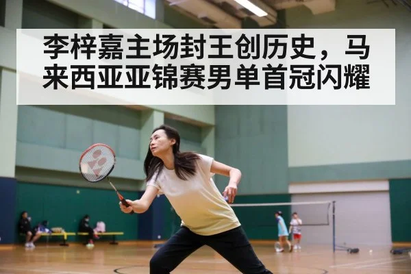 李梓嘉主场封王创历史，马来西亚亚锦赛男单首冠闪耀