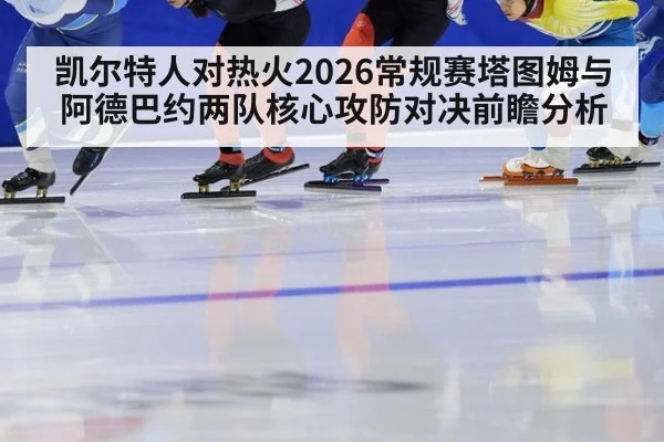 凯尔特人对热火2026常规赛塔图姆与阿德巴约两队核心攻防对决前瞻分析